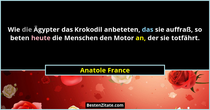 Wie die Ägypter das Krokodil anbeteten, das sie auffraß, so beten heute die Menschen den Motor an, der sie totfährt.... - Anatole France