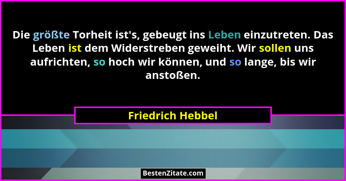 Die größte Torheit ist's, gebeugt ins Leben einzutreten. Das Leben ist dem Widerstreben geweiht. Wir sollen uns aufrichten, so... - Friedrich Hebbel