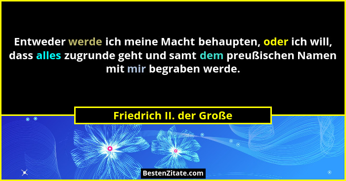 Entweder werde ich meine Macht behaupten, oder ich will, dass alles zugrunde geht und samt dem preußischen Namen mit mir beg... - Friedrich II. der Große