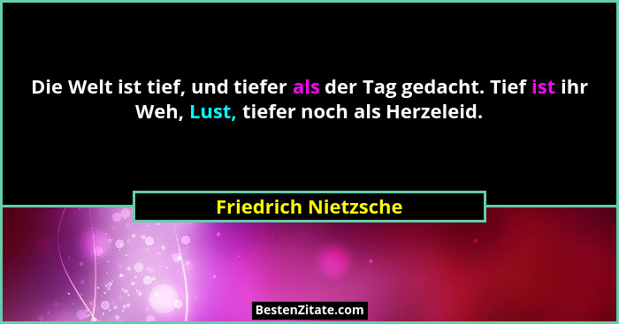 Die Welt ist tief, und tiefer als der Tag gedacht. Tief ist ihr Weh, Lust, tiefer noch als Herzeleid.... - Friedrich Nietzsche