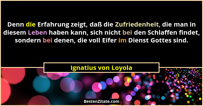 Denn die Erfahrung zeigt, daß die Zufriedenheit, die man in diesem Leben haben kann, sich nicht bei den Schlaffen findet, sonder... - Ignatius von Loyola