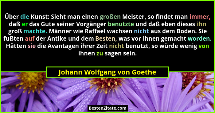 Über die Kunst: Sieht man einen großen Meister, so findet man immer, daß er das Gute seiner Vorgänger benutzte und daß eb... - Johann Wolfgang von Goethe
