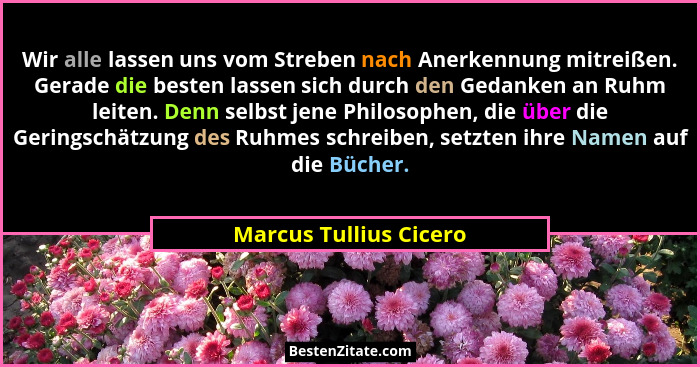 Wir alle lassen uns vom Streben nach Anerkennung mitreißen. Gerade die besten lassen sich durch den Gedanken an Ruhm leiten. D... - Marcus Tullius Cicero