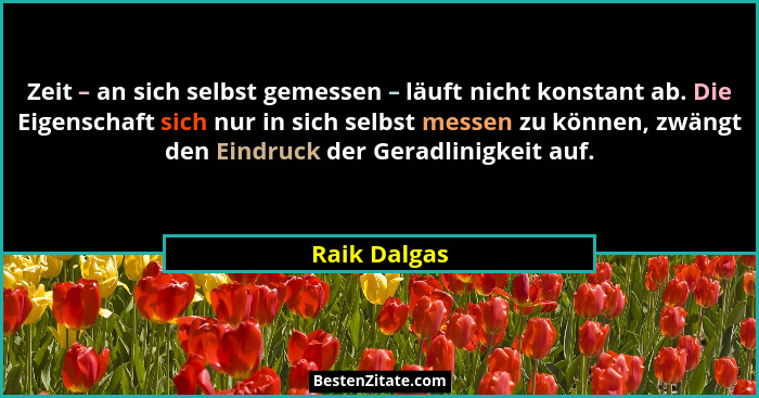 Zeit – an sich selbst gemessen – läuft nicht konstant ab. Die Eigenschaft sich nur in sich selbst messen zu können, zwängt den Eindruck... - Raik Dalgas