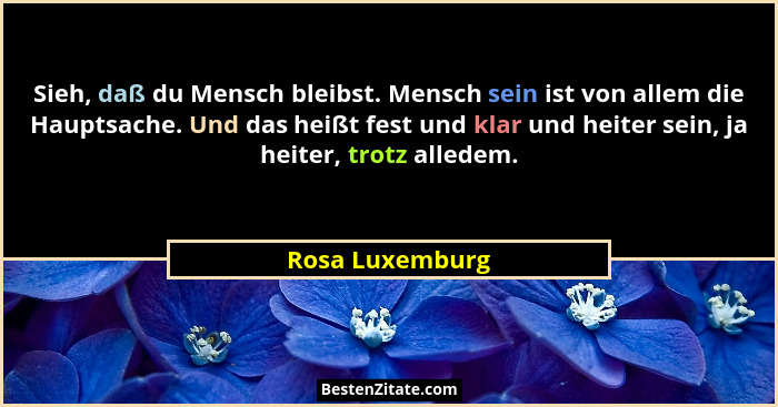 Sieh, daß du Mensch bleibst. Mensch sein ist von allem die Hauptsache. Und das heißt fest und klar und heiter sein, ja heiter, trotz... - Rosa Luxemburg