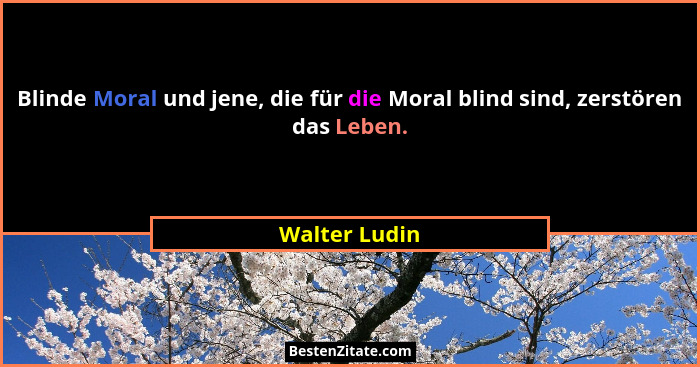 Blinde Moral und jene, die für die Moral blind sind, zerstören das Leben.... - Walter Ludin