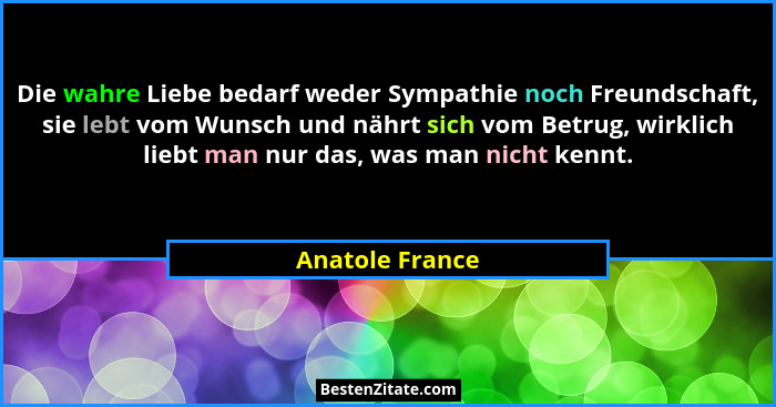 Die wahre Liebe bedarf weder Sympathie noch Freundschaft, sie lebt vom Wunsch und nährt sich vom Betrug, wirklich liebt man nur das,... - Anatole France