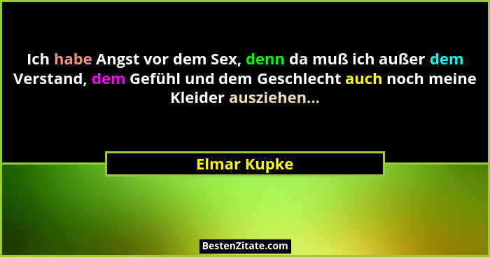 Ich habe Angst vor dem Sex, denn da muß ich außer dem Verstand, dem Gefühl und dem Geschlecht auch noch meine Kleider ausziehen...... - Elmar Kupke