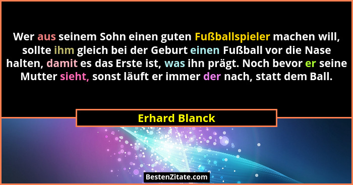 Wer aus seinem Sohn einen guten Fußballspieler machen will, sollte ihm gleich bei der Geburt einen Fußball vor die Nase halten, damit... - Erhard Blanck