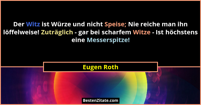 Der Witz ist Würze und nicht Speise; Nie reiche man ihn löffelweise! Zuträglich - gar bei scharfem Witze - Ist höchstens eine Messerspitz... - Eugen Roth