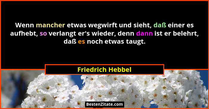 Wenn mancher etwas wegwirft und sieht, daß einer es aufhebt, so verlangt er's wieder, denn dann ist er belehrt, daß es noch etw... - Friedrich Hebbel