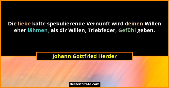 Die liebe kalte spekulierende Vernunft wird deinen Willen eher lähmen, als dir Willen, Triebfeder, Gefühl geben.... - Johann Gottfried Herder