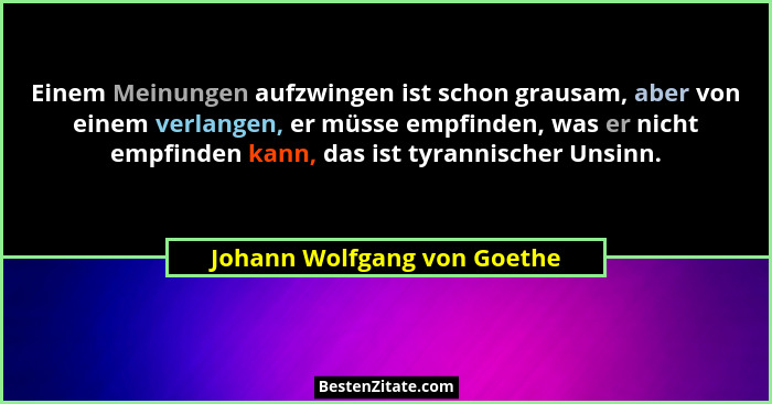 Einem Meinungen aufzwingen ist schon grausam, aber von einem verlangen, er müsse empfinden, was er nicht empfinden kann,... - Johann Wolfgang von Goethe