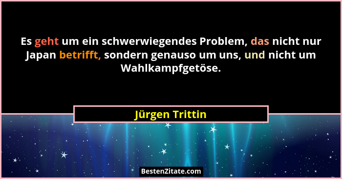 Es geht um ein schwerwiegendes Problem, das nicht nur Japan betrifft, sondern genauso um uns, und nicht um Wahlkampfgetöse.... - Jürgen Trittin