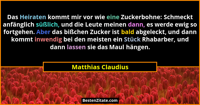 Das Heiraten kommt mir vor wie eine Zuckerbohne: Schmeckt anfänglich süßlich, und die Leute meinen dann, es werde ewig so fortgehe... - Matthias Claudius
