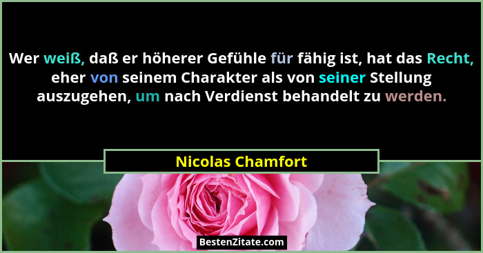 Wer weiß, daß er höherer Gefühle für fähig ist, hat das Recht, eher von seinem Charakter als von seiner Stellung auszugehen, um nac... - Nicolas Chamfort