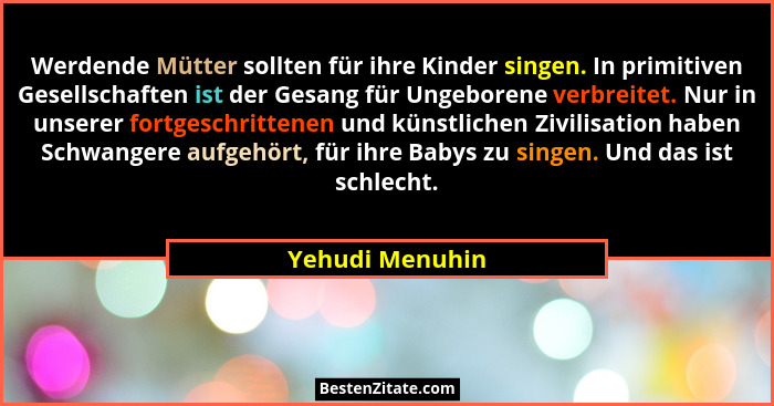 Werdende Mütter sollten für ihre Kinder singen. In primitiven Gesellschaften ist der Gesang für Ungeborene verbreitet. Nur in unserer... - Yehudi Menuhin