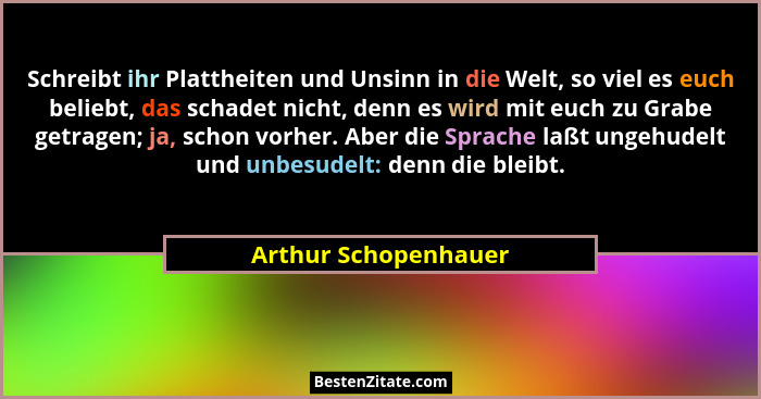 Schreibt ihr Plattheiten und Unsinn in die Welt, so viel es euch beliebt, das schadet nicht, denn es wird mit euch zu Grabe getr... - Arthur Schopenhauer