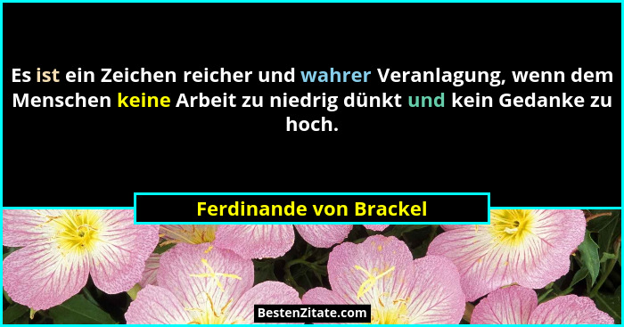 Es ist ein Zeichen reicher und wahrer Veranlagung, wenn dem Menschen keine Arbeit zu niedrig dünkt und kein Gedanke zu hoch.... - Ferdinande von Brackel