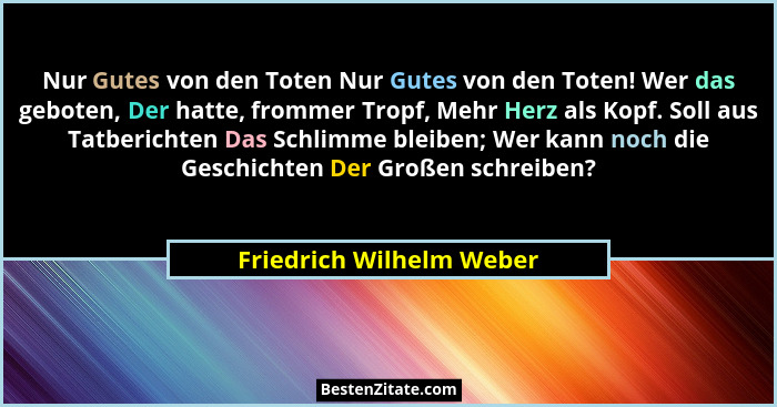 Nur Gutes von den Toten Nur Gutes von den Toten! Wer das geboten, Der hatte, frommer Tropf, Mehr Herz als Kopf. Soll aus Tat... - Friedrich Wilhelm Weber