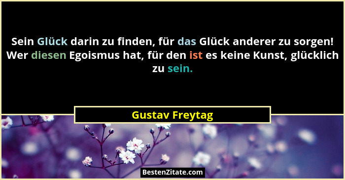 Sein Glück darin zu finden, für das Glück anderer zu sorgen! Wer diesen Egoismus hat, für den ist es keine Kunst, glücklich zu sein.... - Gustav Freytag