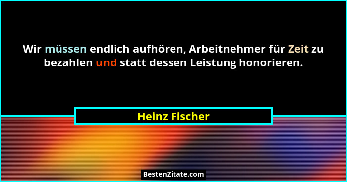 Wir müssen endlich aufhören, Arbeitnehmer für Zeit zu bezahlen und statt dessen Leistung honorieren.... - Heinz Fischer