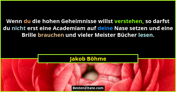 Wenn du die hohen Geheimnisse willst verstehen, so darfst du nicht erst eine Academiam auf deine Nase setzen und eine Brille brauchen un... - Jakob Böhme