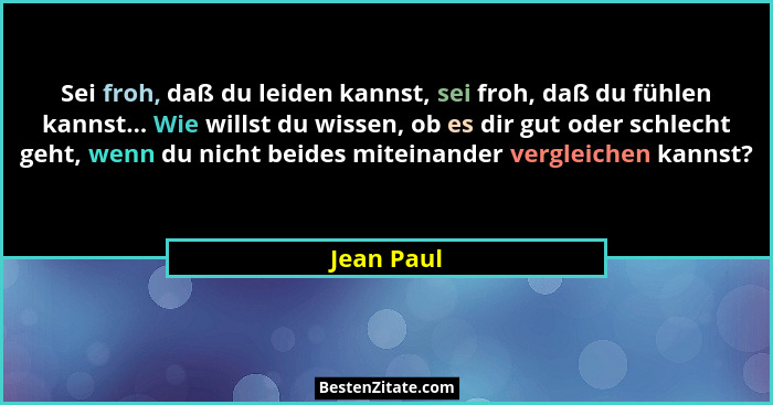 Sei froh, daß du leiden kannst, sei froh, daß du fühlen kannst... Wie willst du wissen, ob es dir gut oder schlecht geht, wenn du nicht be... - Jean Paul