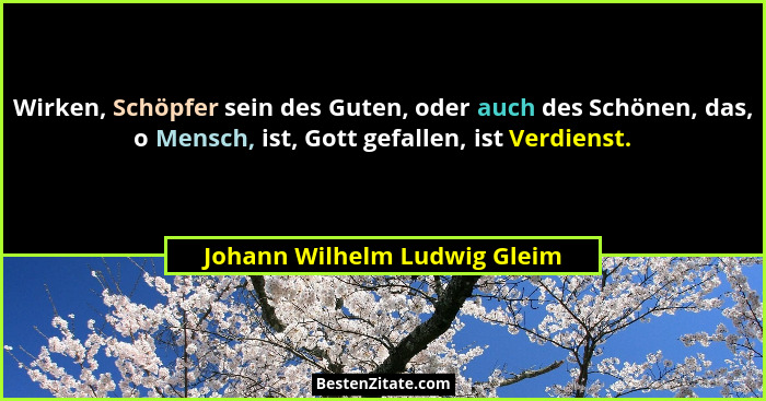 Wirken, Schöpfer sein des Guten, oder auch des Schönen, das, o Mensch, ist, Gott gefallen, ist Verdienst.... - Johann Wilhelm Ludwig Gleim