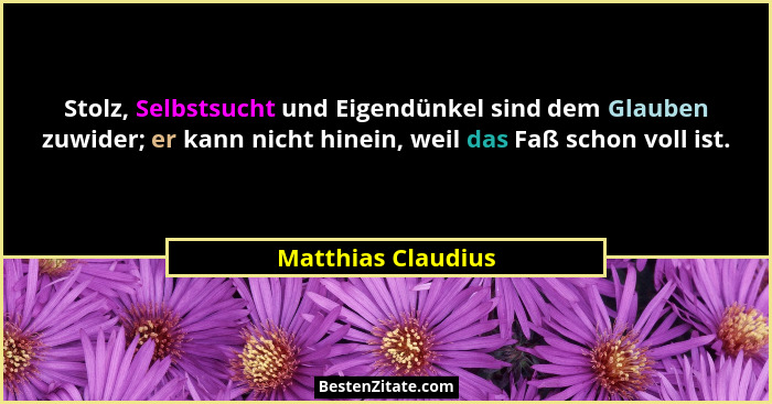 Stolz, Selbstsucht und Eigendünkel sind dem Glauben zuwider; er kann nicht hinein, weil das Faß schon voll ist.... - Matthias Claudius