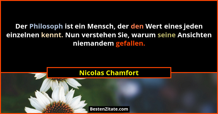 Der Philosoph ist ein Mensch, der den Wert eines jeden einzelnen kennt. Nun verstehen Sie, warum seine Ansichten niemandem gefallen... - Nicolas Chamfort