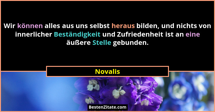 Wir können alles aus uns selbst heraus bilden, und nichts von innerlicher Beständigkeit und Zufriedenheit ist an eine äußere Stelle gebunden... - Novalis