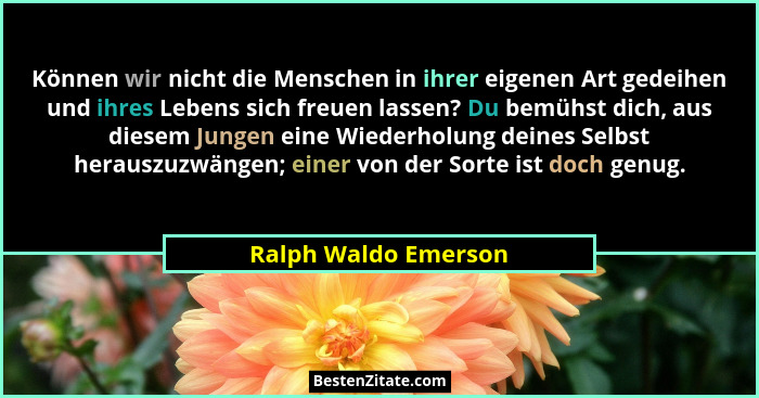 Können wir nicht die Menschen in ihrer eigenen Art gedeihen und ihres Lebens sich freuen lassen? Du bemühst dich, aus diesem Jun... - Ralph Waldo Emerson