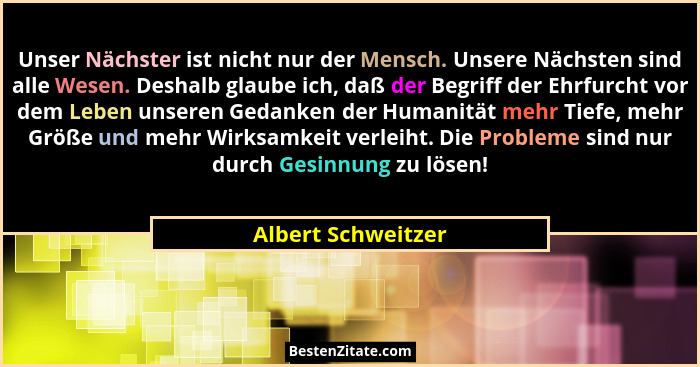 Unser Nächster ist nicht nur der Mensch. Unsere Nächsten sind alle Wesen. Deshalb glaube ich, daß der Begriff der Ehrfurcht vor de... - Albert Schweitzer