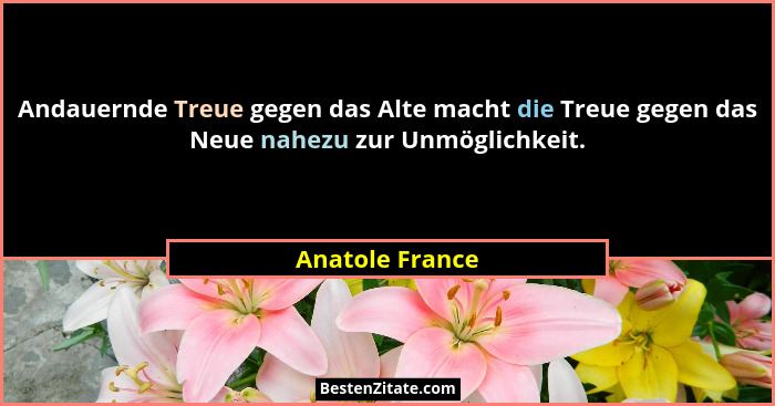 Andauernde Treue gegen das Alte macht die Treue gegen das Neue nahezu zur Unmöglichkeit.... - Anatole France