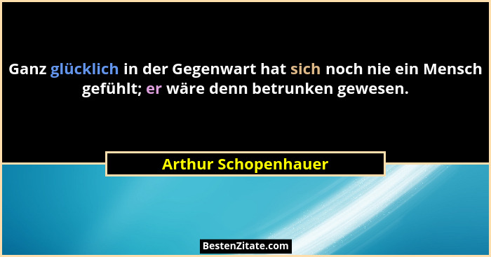 Ganz glücklich in der Gegenwart hat sich noch nie ein Mensch gefühlt; er wäre denn betrunken gewesen.... - Arthur Schopenhauer