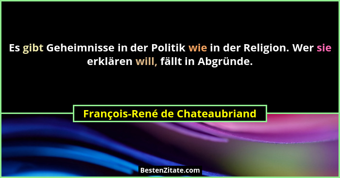 Es gibt Geheimnisse in der Politik wie in der Religion. Wer sie erklären will, fällt in Abgründe.... - François-René de Chateaubriand