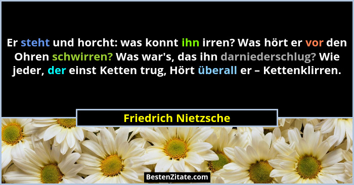 Er steht und horcht: was konnt ihn irren? Was hört er vor den Ohren schwirren? Was war's, das ihn darniederschlug? Wie jeder... - Friedrich Nietzsche