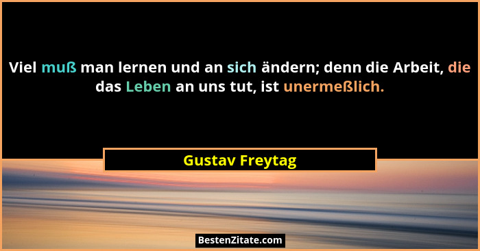 Viel muß man lernen und an sich ändern; denn die Arbeit, die das Leben an uns tut, ist unermeßlich.... - Gustav Freytag