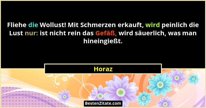 Fliehe die Wollust! Mit Schmerzen erkauft, wird peinlich die Lust nur: ist nicht rein das Gefäß, wird säuerlich, was man hineingießt.... - Horaz