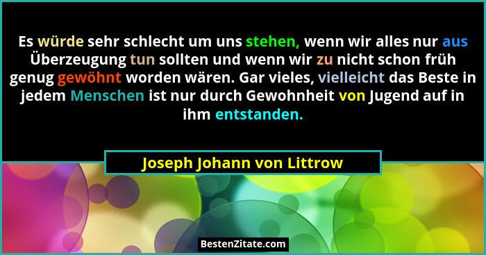Es würde sehr schlecht um uns stehen, wenn wir alles nur aus Überzeugung tun sollten und wenn wir zu nicht schon früh genu... - Joseph Johann von Littrow