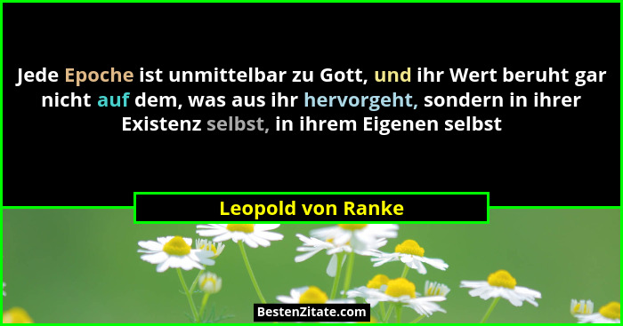 Jede Epoche ist unmittelbar zu Gott, und ihr Wert beruht gar nicht auf dem, was aus ihr hervorgeht, sondern in ihrer Existenz selb... - Leopold von Ranke