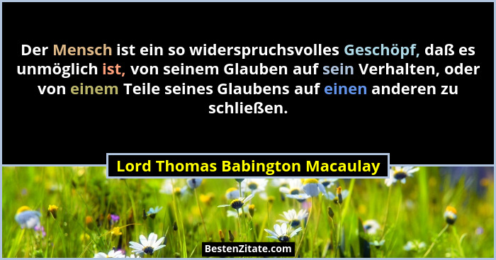 Der Mensch ist ein so widerspruchsvolles Geschöpf, daß es unmöglich ist, von seinem Glauben auf sein Verhalten, oder... - Lord Thomas Babington Macaulay