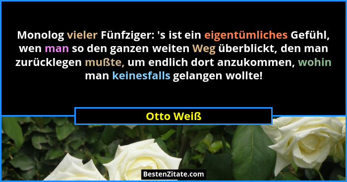 Monolog vieler Fünfziger: 's ist ein eigentümliches Gefühl, wen man so den ganzen weiten Weg überblickt, den man zurücklegen mußte, um... - Otto Weiß