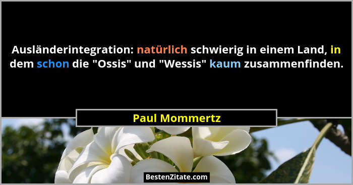 Ausländerintegration: natürlich schwierig in einem Land, in dem schon die "Ossis" und "Wessis" kaum zusammenfinden.... - Paul Mommertz