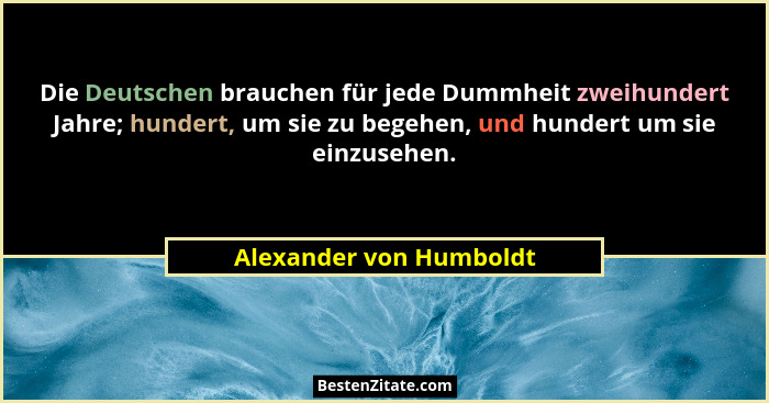 Die Deutschen brauchen für jede Dummheit zweihundert Jahre; hundert, um sie zu begehen, und hundert um sie einzusehen.... - Alexander von Humboldt