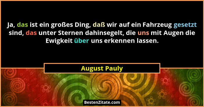 Ja, das ist ein großes Ding, daß wir auf ein Fahrzeug gesetzt sind, das unter Sternen dahinsegelt, die uns mit Augen die Ewigkeit über... - August Pauly