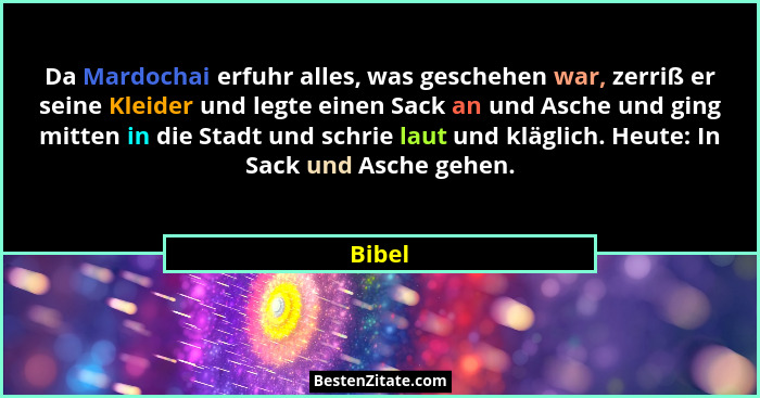 Da Mardochai erfuhr alles, was geschehen war, zerriß er seine Kleider und legte einen Sack an und Asche und ging mitten in die Stadt und schri... - Bibel