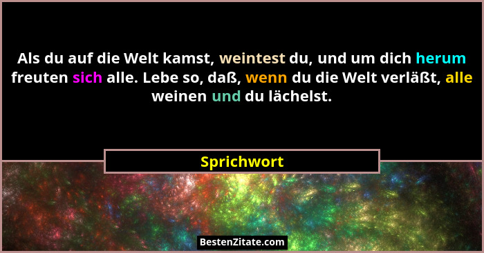 Als du auf die Welt kamst, weintest du, und um dich herum freuten sich alle. Lebe so, daß, wenn du die Welt verläßt, alle weinen und du l... - Sprichwort