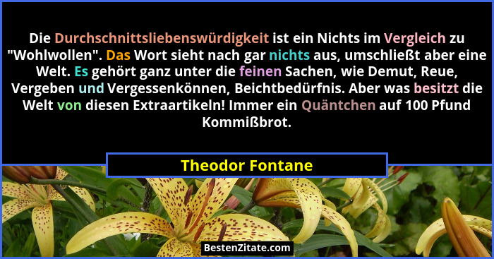 Die Durchschnittsliebenswürdigkeit ist ein Nichts im Vergleich zu "Wohlwollen". Das Wort sieht nach gar nichts aus, umschlie... - Theodor Fontane
